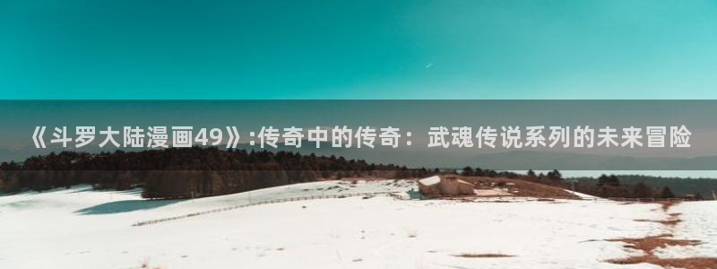 快看漫画狐狸：《斗罗大陆漫画49》:传奇中的传奇：武魂传说系列的未来冒险